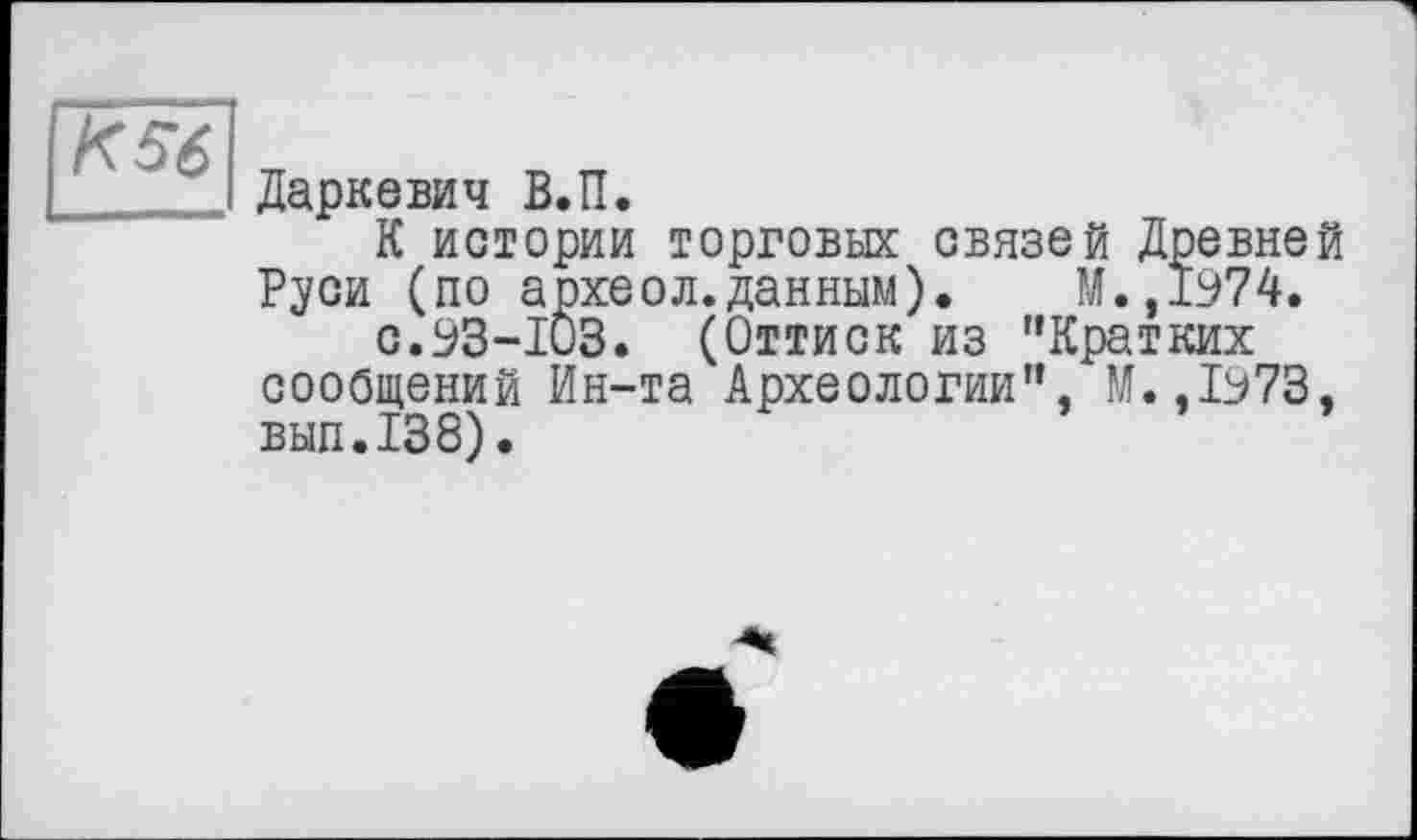 ﻿К56
Даркевич В.П.
К истории торговых связей Древней Руси (по археол.данным). М.,1974.
с.93-103. (Оттиск из "Кратких сообщений Ин-та Археологии", М.,1973, вып.138).